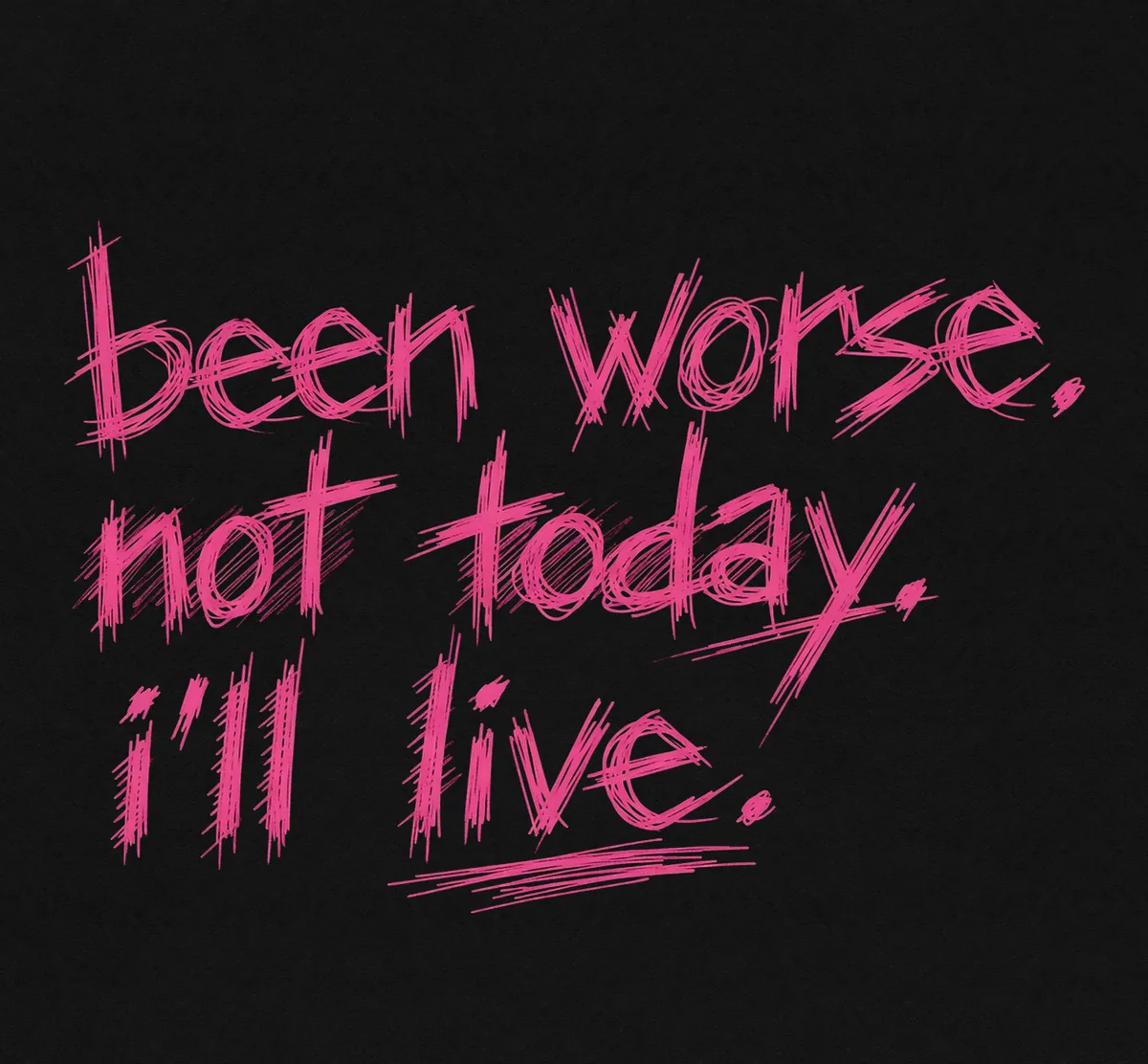 been worse. not today. i’ll live. not dead yet.